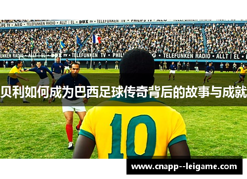 贝利如何成为巴西足球传奇背后的故事与成就