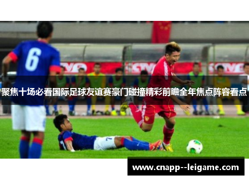 聚焦十场必看国际足球友谊赛豪门碰撞精彩前瞻全年焦点阵容看点