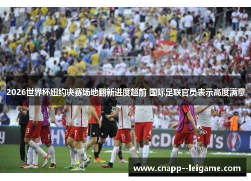 2026世界杯纽约决赛场地翻新进度超前 国际足联官员表示高度满意 2026世界杯纽约决赛场地翻新进度超前 国际足联官员表示高度满意