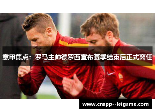 意甲焦点:罗马主帅德罗西宣布赛季结束后正式离任 意甲焦点:罗马主帅德罗西宣布赛季结束后正式离任