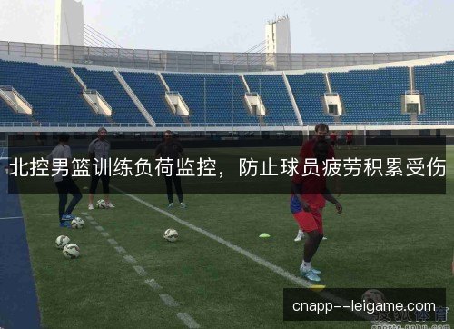 北控男篮训练负荷监控，防止球员疲劳积累受伤